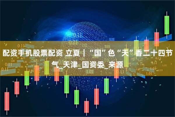 配资手机股票配资 立夏｜“国”色“天”香二十四节气_天津_国资委_来源