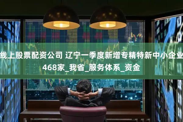 线上股票配资公司 辽宁一季度新增专精特新中小企业468家_我省_服务体系_资金