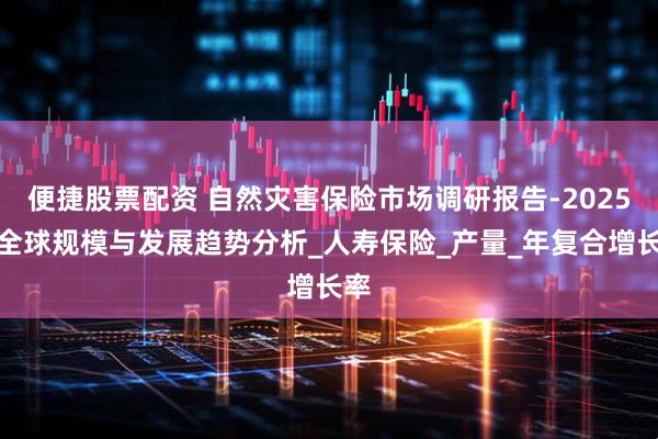 便捷股票配资 自然灾害保险市场调研报告-2025年全球规模与发展趋势分析_人寿保险_产量_年复合增长率