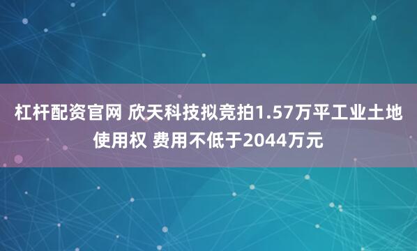 杠杆配资官网 欣天科技拟竞拍1.57万平工业土地使用权 费用不低于2044万元