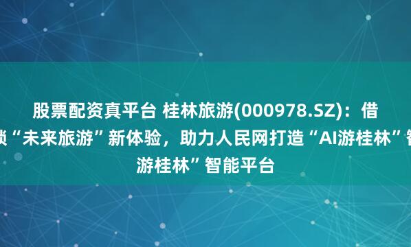 股票配资真平台 桂林旅游(000978.SZ)：借助AI解锁“未来旅游”新体验，助力人民网打造“AI游桂林”智能平台