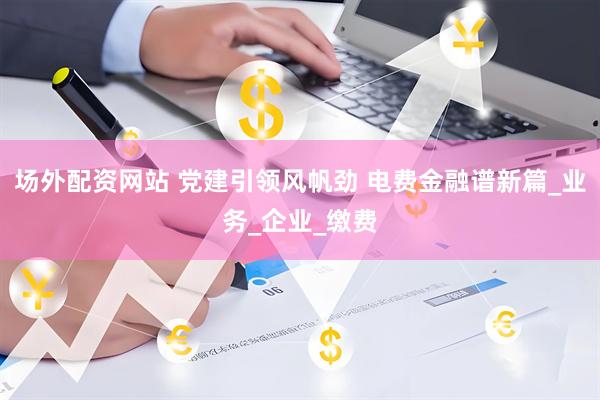 场外配资网站 党建引领风帆劲 电费金融谱新篇_业务_企业_缴费