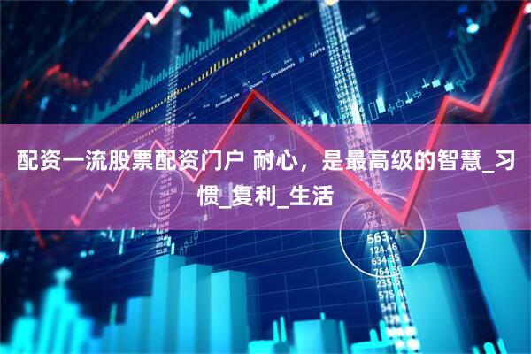 配资一流股票配资门户 耐心，是最高级的智慧_习惯_复利_生活