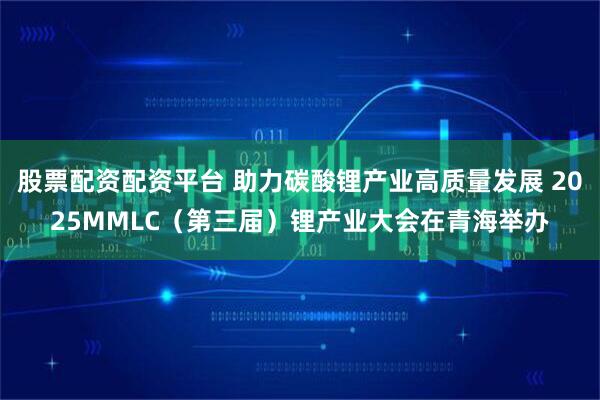 股票配资配资平台 助力碳酸锂产业高质量发展 2025MMLC（第三届）锂产业大会在青海举办