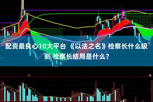 配资最良心10大平台 《以法之名》检察长什么级别 检察长结局是什么？