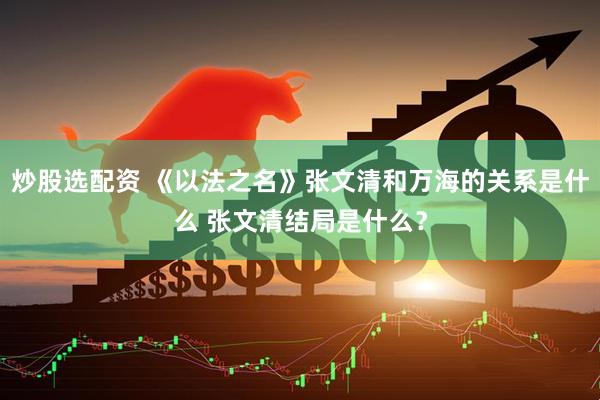 炒股选配资 《以法之名》张文清和万海的关系是什么 张文清结局是什么？