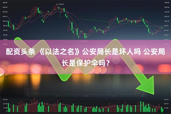 配资头条 《以法之名》公安局长是坏人吗 公安局长是保护伞吗？