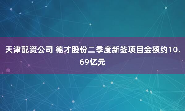 天津配资公司 德才股份二季度新签项目金额约10.69亿元