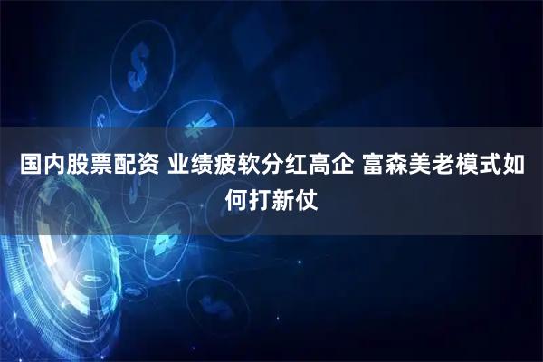 国内股票配资 业绩疲软分红高企 富森美老模式如何打新仗