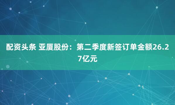 配资头条 亚厦股份：第二季度新签订单金额26.27亿元