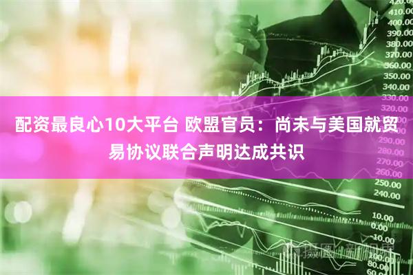 配资最良心10大平台 欧盟官员：尚未与美国就贸易协议联合声明达成共识