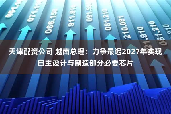 天津配资公司 越南总理：力争最迟2027年实现自主设计与制造部分必要芯片