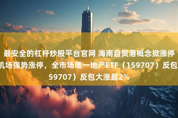 最安全的杠杆炒股平台官网 海南自贸港概念掀涨停潮！海南机场强势涨停，全市场唯一地产ETF（159707）反包大涨超2%