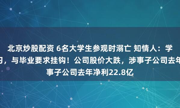 北京炒股配资 6名大学生参观时溺亡 知情人：学校组织的实习，与毕业要求挂钩！公司股价大跌，涉事子公司去年净利22.8亿