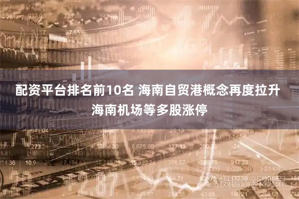 配资平台排名前10名 海南自贸港概念再度拉升 海南机场等多股涨停