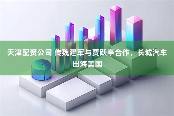 天津配资公司 传魏建军与贾跃亭合作，长城汽车出海美国