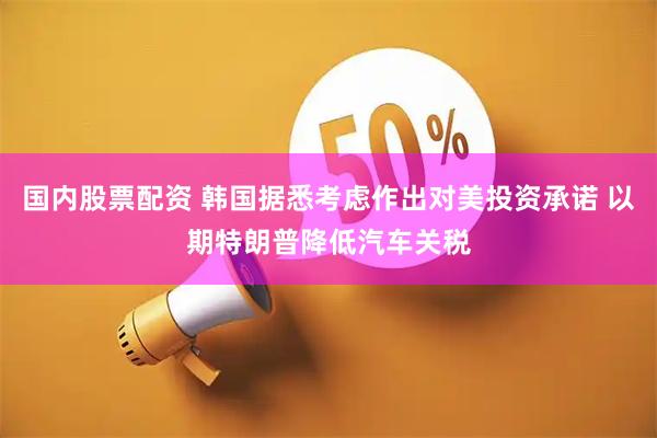 国内股票配资 韩国据悉考虑作出对美投资承诺 以期特朗普降低汽车关税