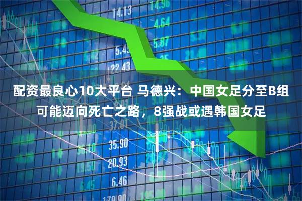 配资最良心10大平台 马德兴：中国女足分至B组可能迈向死亡之路，8强战或遇韩国女足