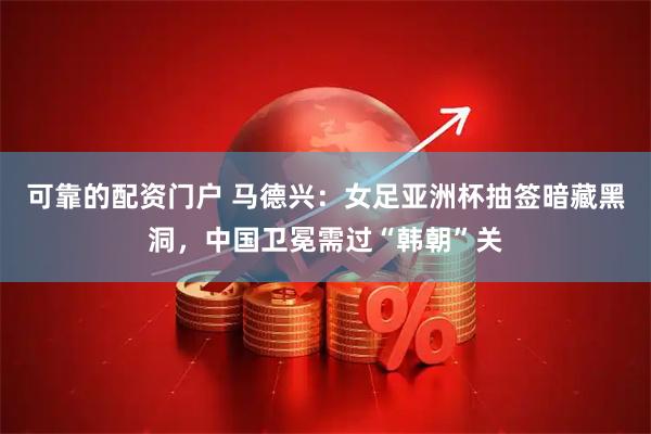 可靠的配资门户 马德兴：女足亚洲杯抽签暗藏黑洞，中国卫冕需过“韩朝”关