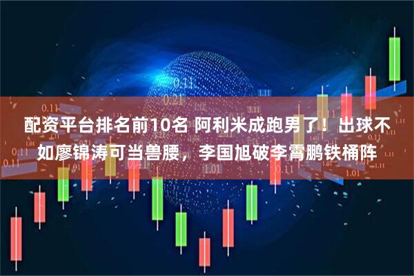 配资平台排名前10名 阿利米成跑男了！出球不如廖锦涛可当兽腰，李国旭破李霄鹏铁桶阵