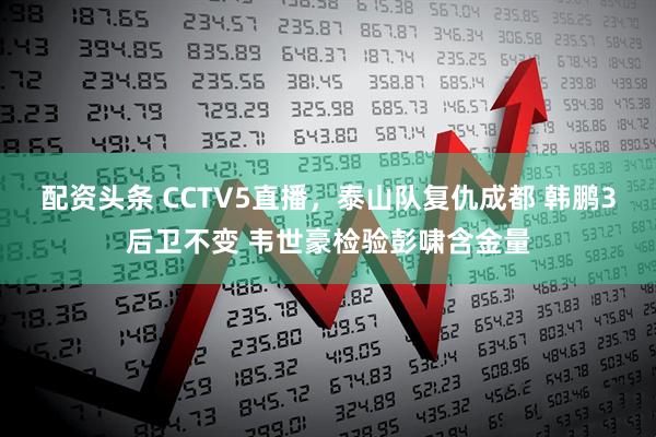 配资头条 CCTV5直播，泰山队复仇成都 韩鹏3后卫不变 韦世豪检验彭啸含金量