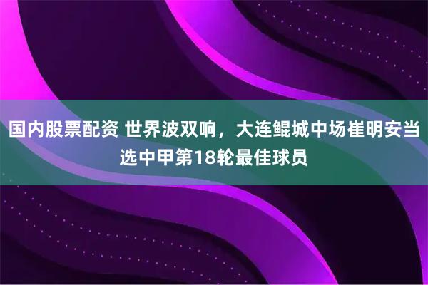国内股票配资 世界波双响，大连鲲城中场崔明安当选中甲第18轮最佳球员
