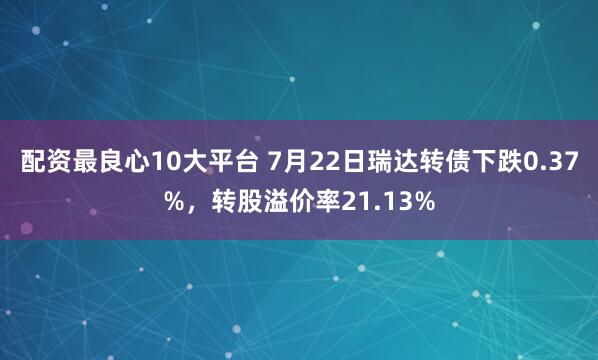 配资最良心10大平台 7月22日瑞达转债下跌0.37%，转股溢价率21.13%