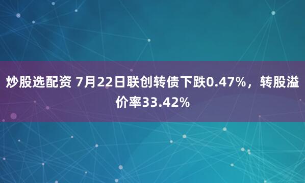 炒股选配资 7月22日联创转债下跌0.47%，转股溢价率33.42%