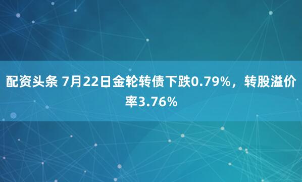 配资头条 7月22日金轮转债下跌0.79%，转股溢价率3.76%