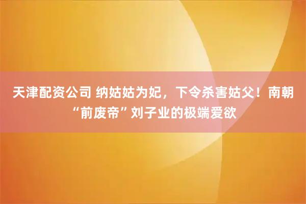 天津配资公司 纳姑姑为妃，下令杀害姑父！南朝“前废帝”刘子业的极端爱欲