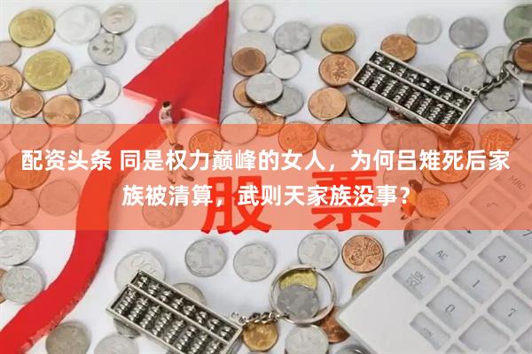 配资头条 同是权力巅峰的女人，为何吕雉死后家族被清算，武则天家族没事？