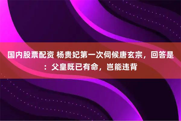 国内股票配资 杨贵妃第一次伺候唐玄宗，回答是：父皇既已有命，岂能违背