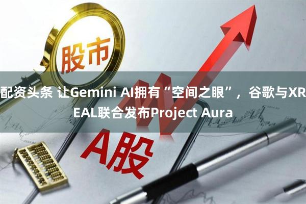 配资头条 让Gemini AI拥有“空间之眼”，谷歌与XREAL联合发布Project Aura