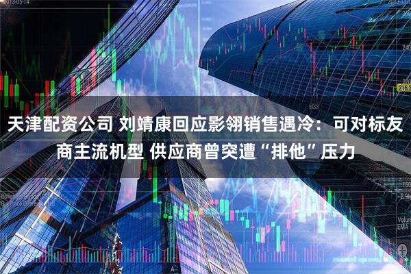 天津配资公司 刘靖康回应影翎销售遇冷：可对标友商主流机型 供应商曾突遭“排他”压力