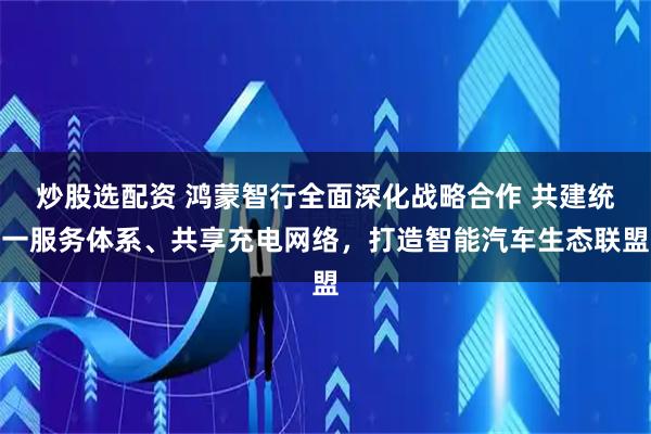 炒股选配资 鸿蒙智行全面深化战略合作 共建统一服务体系、共享充电网络，打造智能汽车生态联盟