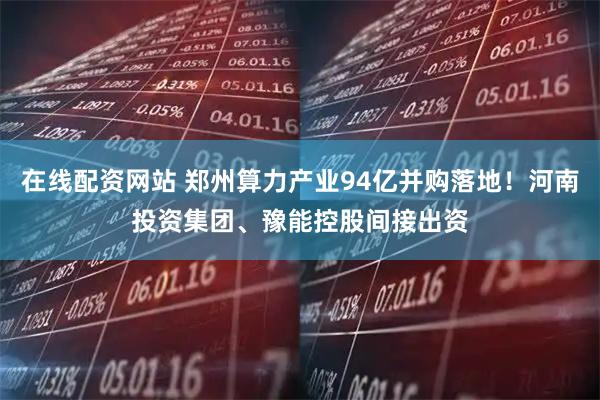 在线配资网站 郑州算力产业94亿并购落地！河南投资集团、豫能控股间接出资